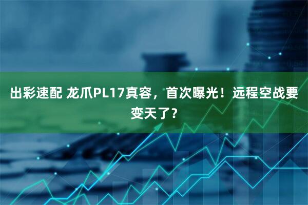 出彩速配 龙爪PL17真容，首次曝光！远程空战要变天了？