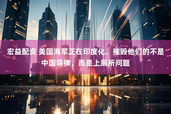 宏益配资 美国海军正在印度化，摧毁他们的不是中国导弹，而是上厕所问题