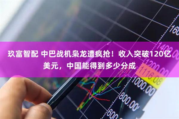 玖富智配 中巴战机枭龙遭疯抢！收入突破120亿美元，中国能得到多少分成