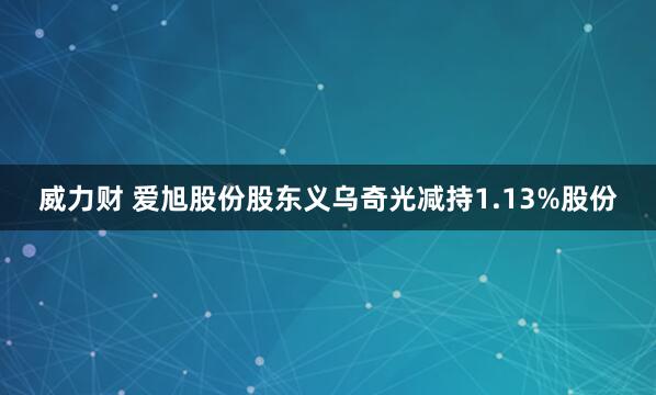 威力财 爱旭股份股东义乌奇光减持1.13%股份