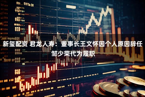 新玺配资 君龙人寿：董事长王文怀因个人原因辞任 邹少荣代为履职