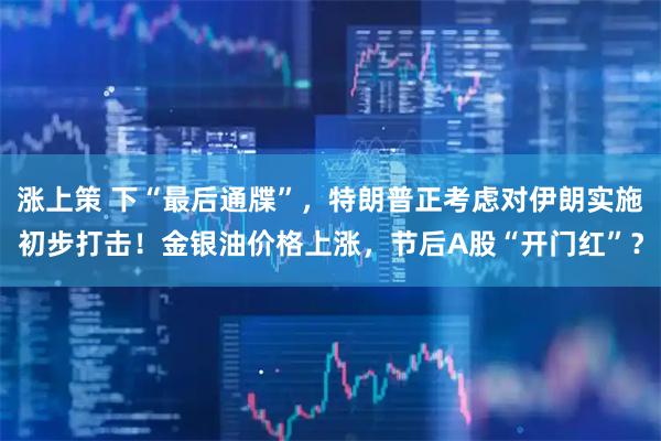 涨上策 下“最后通牒”，特朗普正考虑对伊朗实施初步打击！金银油价格上涨，节后A股“开门红”？