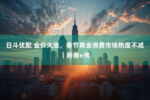日斗优配 金价大涨，春节黄金消费市场热度不减｜新春e线