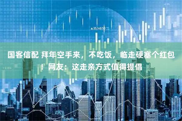 国客信配 拜年空手来，不吃饭，临走硬塞个红包！网友：这走亲方式值得提倡
