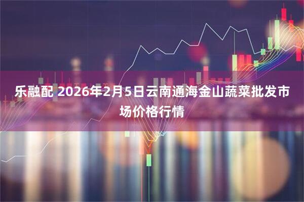 乐融配 2026年2月5日云南通海金山蔬菜批发市场价格行情