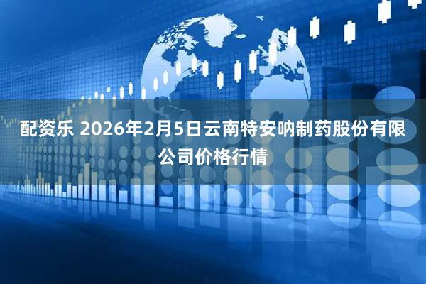配资乐 2026年2月5日云南特安呐制药股份有限公司价格行情