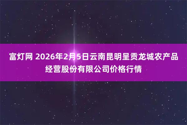 富灯网 2026年2月5日云南昆明呈贡龙城农产品经营股份有限公司价格行情