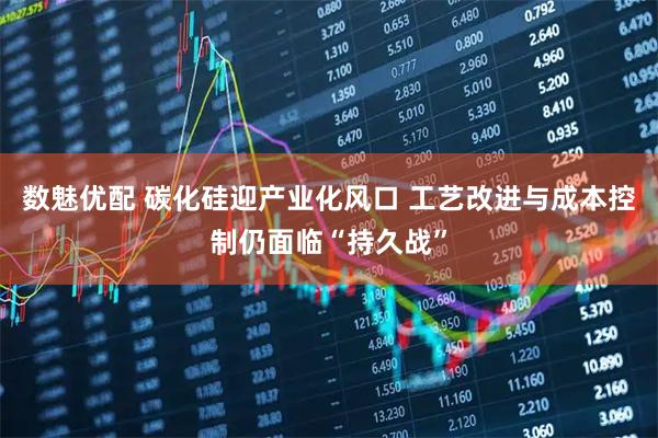 数魅优配 碳化硅迎产业化风口 工艺改进与成本控制仍面临“持久战”