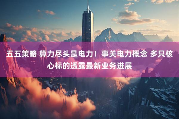 五五策略 算力尽头是电力！事关电力概念 多只核心标的透露最新业务进展