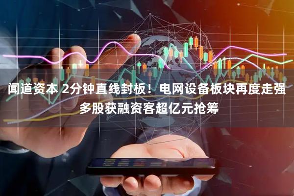 闻道资本 2分钟直线封板！电网设备板块再度走强 多股获融资客超亿元抢筹