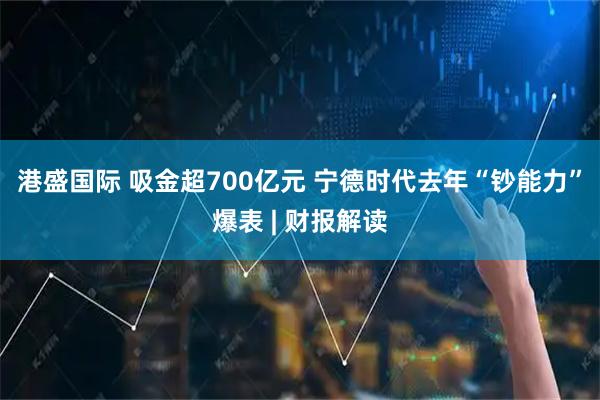 港盛国际 吸金超700亿元 宁德时代去年“钞能力”爆表 | 财报解读