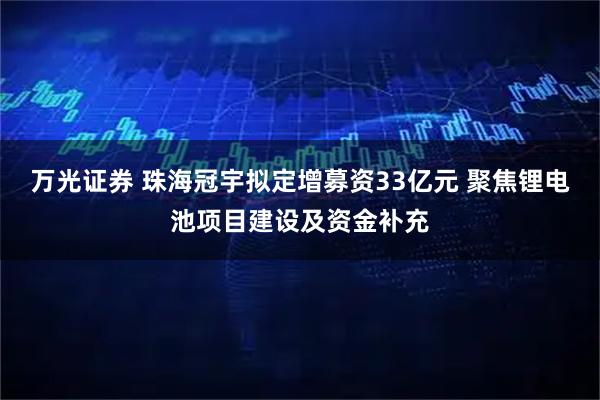 万光证券 珠海冠宇拟定增募资33亿元 聚焦锂电池项目建设及资金补充