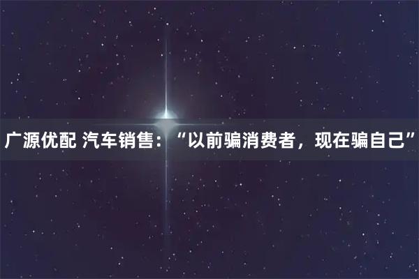 广源优配 汽车销售：“以前骗消费者，现在骗自己”