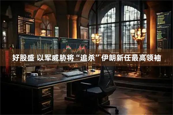 好股盛 以军威胁将“追杀”伊朗新任最高领袖