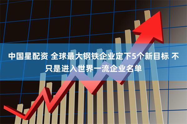 中国星配资 全球最大钢铁企业定下5个新目标 不只是进入世界一流企业名单