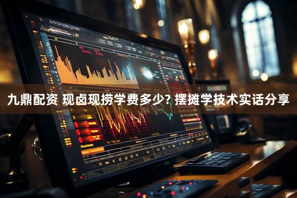 九鼎配资 现卤现捞学费多少? 摆摊学技术实话分享