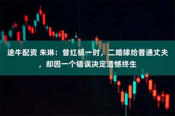 途牛配资 朱琳：曾红极一时，二婚嫁给普通丈夫，却因一个错误决定遗憾终生