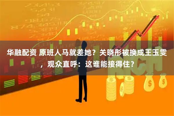 华融配资 原班人马就差她？关晓彤被换成王玉雯，观众直呼：这谁能接得住？