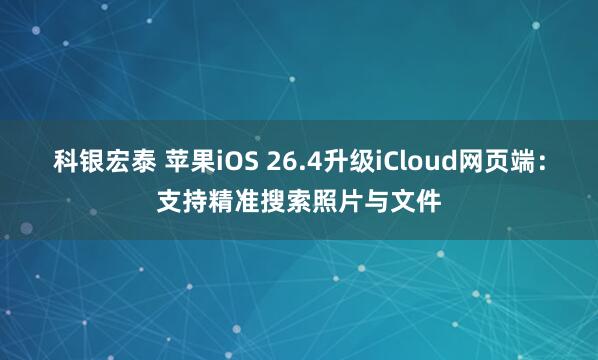 科银宏泰 苹果iOS 26.4升级iCloud网页端：支持精准搜索照片与文件