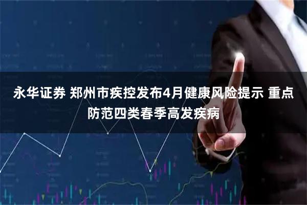 永华证券 郑州市疾控发布4月健康风险提示 重点防范四类春季高发疾病