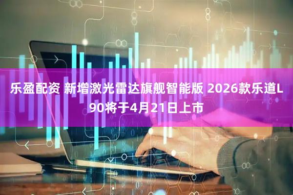 乐盈配资 新增激光雷达旗舰智能版 2026款乐道L90将于4月21日上市