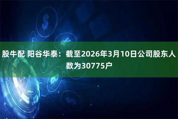 股牛配 阳谷华泰：截至2026年3月10日公司股东人数为30775户