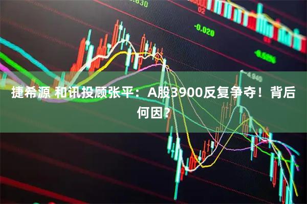 捷希源 和讯投顾张平：A股3900反复争夺！背后何因？