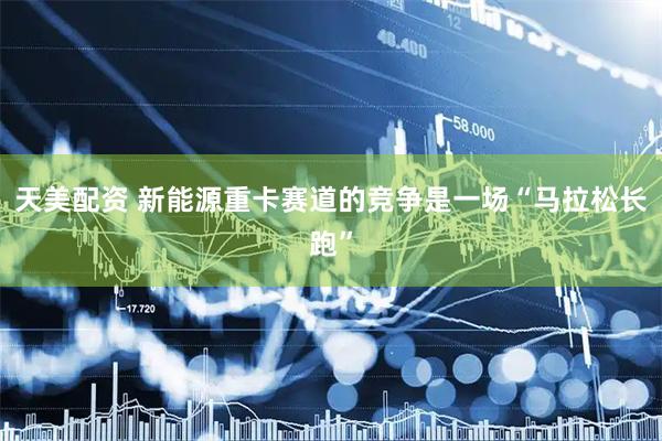 天美配资 新能源重卡赛道的竞争是一场“马拉松长跑”