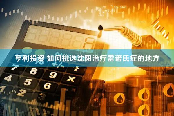 亨利投资 如何挑选沈阳治疗雷诺氏症的地方