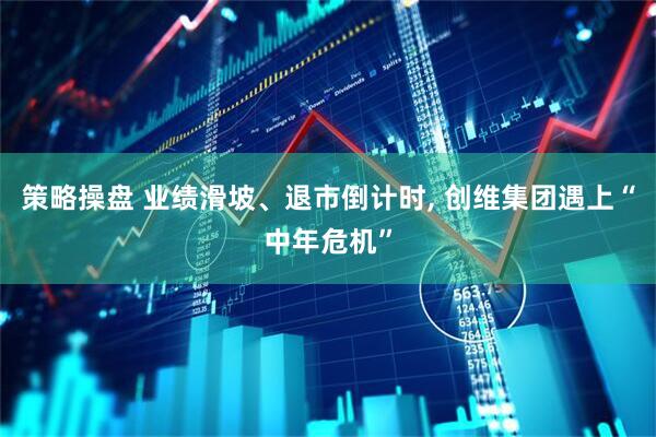 策略操盘 业绩滑坡、退市倒计时, 创维集团遇上“中年危机”