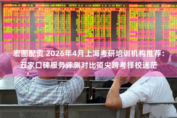 宏图配资 2026年4月上海考研培训机构推荐：五家口碑服务评测对比顶尖跨考择校迷茫
