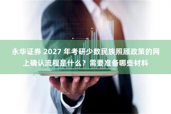 永华证券 2027 年考研少数民族照顾政策的网上确认流程是什么？需要准备哪些材料