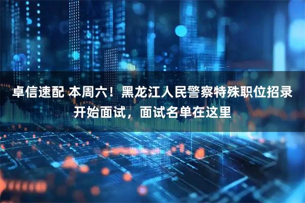 卓信速配 本周六！黑龙江人民警察特殊职位招录开始面试，面试名单在这里