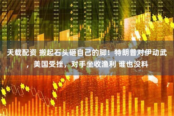 天载配资 搬起石头砸自己的脚！特朗普对伊动武，美国受挫，对手坐收渔利 谁也没料