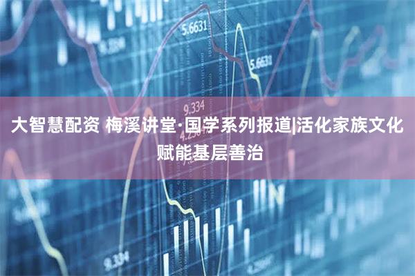 大智慧配资 梅溪讲堂·国学系列报道|活化家族文化 赋能基层善治