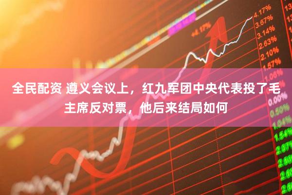 全民配资 遵义会议上，红九军团中央代表投了毛主席反对票，他后来结局如何