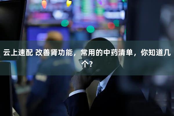 云上速配 改善肾功能，常用的中药清单，你知道几个？