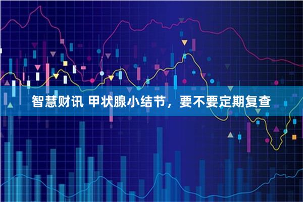智慧财讯 甲状腺小结节，要不要定期复查