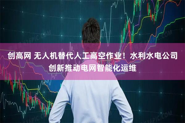 创高网 无人机替代人工高空作业！水利水电公司创新推动电网智能化运维