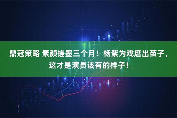 鼎冠策略 素颜搓墨三个月！杨紫为戏磨出茧子，这才是演员该有的样子！