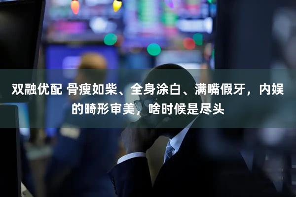 双融优配 骨瘦如柴、全身涂白、满嘴假牙，内娱的畸形审美，啥时候是尽头