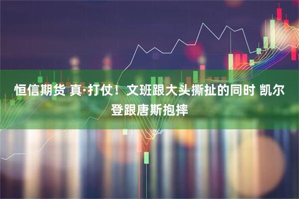 恒信期货 真·打仗！文班跟大头撕扯的同时 凯尔登跟唐斯抱摔