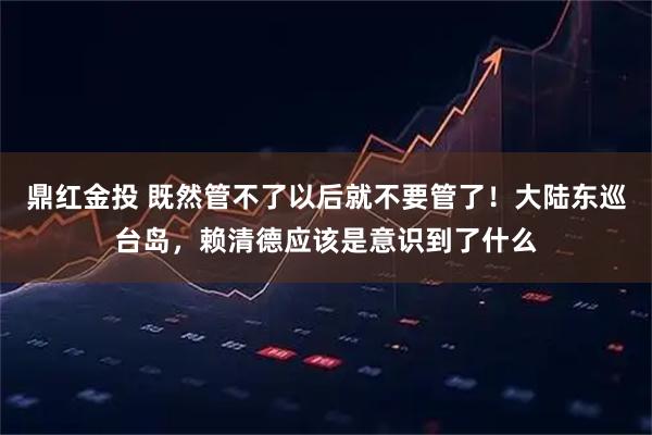 鼎红金投 既然管不了以后就不要管了！大陆东巡台岛，赖清德应该是意识到了什么