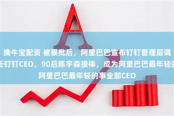 擒牛宝配资 被狠批后，阿里巴巴宣布钉钉管理层调整：陈航卸任钉钉CEO，90后陈宇森接棒，成为阿里巴巴最年轻的事业部CEO