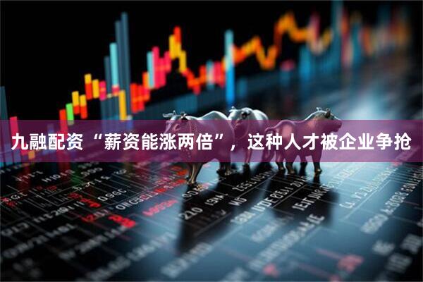 九融配资 “薪资能涨两倍”，这种人才被企业争抢