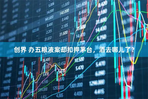 创界 办五粮液案却扣押茅台，酒去哪儿了？