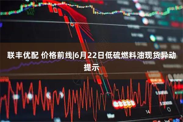 联丰优配 价格前线|6月22日低硫燃料油现货异动提示