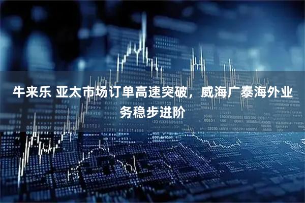 牛来乐 亚太市场订单高速突破，威海广泰海外业务稳步进阶