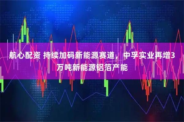 航心配资 持续加码新能源赛道，中孚实业再增3万吨新能源铝箔产能
