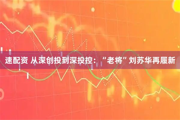 速配资 从深创投到深投控：“老将”刘苏华再履新